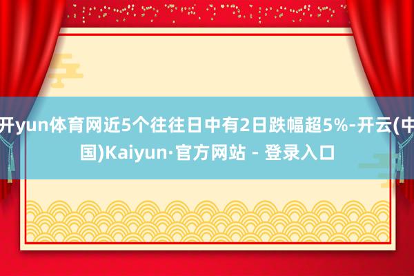 开yun体育网近5个往往日中有2日跌幅超5%-开云(中国)Kaiyun·官方网站 - 登录入口
