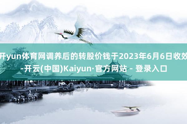 开yun体育网调养后的转股价钱于2023年6月6日收效-开云(中国)Kaiyun·官方网站 - 登录入口
