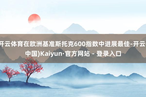 开云体育在欧洲基准斯托克600指数中进展最佳-开云(中国)Kaiyun·官方网站 - 登录入口