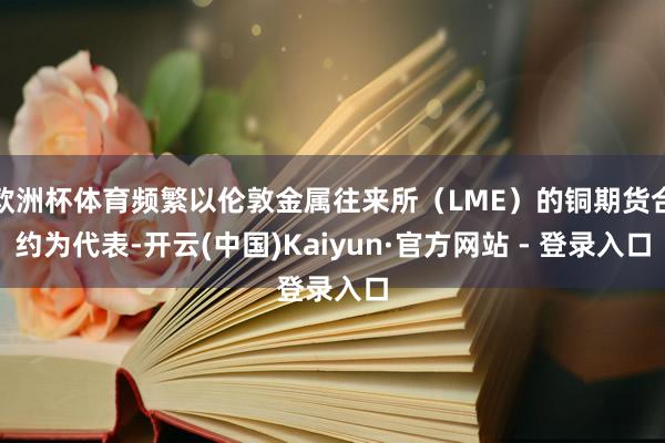 欧洲杯体育频繁以伦敦金属往来所(LME)的铜期货合约为代表-开云(中国)Kaiyun·官方网站 - 登录入口