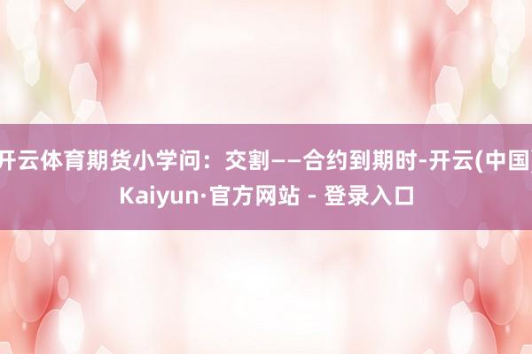 开云体育期货小学问:交割——合约到期时-开云(中国)Kaiyun·官方网站 - 登录入口