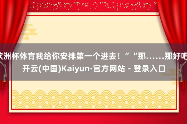 欧洲杯体育我给你安排第一个进去！”“那……那好吧-开云(中国)Kaiyun·官方网站 - 登录入口