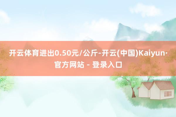 开云体育进出0.50元/公斤-开云(中国)Kaiyun·官方网站 - 登录入口
