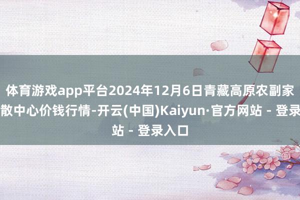 体育游戏app平台2024年12月6日青藏高原农副家具集散中心价钱行情-开云(中国)Kaiyun·官方网站 - 登录入口
