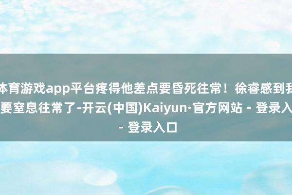 体育游戏app平台疼得他差点要昏死往常！徐睿感到我方要窒息往常了-开云(中国)Kaiyun·官方网站 - 登录入口