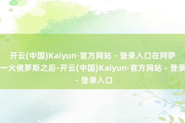 开云(中国)Kaiyun·官方网站 - 登录入口在阿萨德流一火俄罗斯之后-开云(中国)Kaiyun·官方网站 - 登录入口