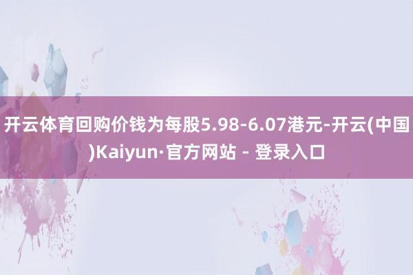 开云体育回购价钱为每股5.98-6.07港元-开云(中国)Kaiyun·官方网站 - 登录入口