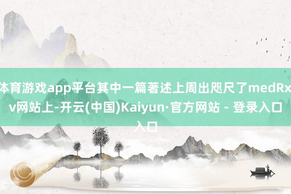 体育游戏app平台其中一篇著述上周出咫尺了medRxiv网站上-开云(中国)Kaiyun·官方网站 - 登录入口