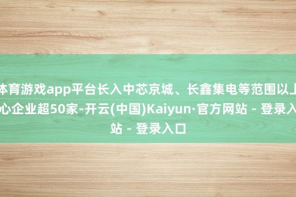 体育游戏app平台长入中芯京城、长鑫集电等范围以上重心企业超50家-开云(中国)Kaiyun·官方网站 - 登录入口