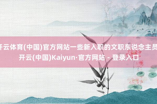 开云体育(中国)官方网站一些新入职的文职东说念主员-开云(中国)Kaiyun·官方网站 - 登录入口