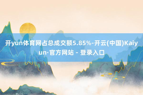 开yun体育网占总成交额5.85%-开云(中国)Kaiyun·官方网站 - 登录入口