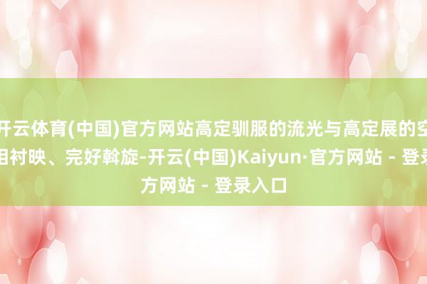 开云体育(中国)官方网站高定驯服的流光与高定展的空间交相衬映、完好斡旋-开云(中国)Kaiyun·官方网站 - 登录入口