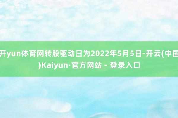 开yun体育网转股驱动日为2022年5月5日-开云(中国)Kaiyun·官方网站 - 登录入口