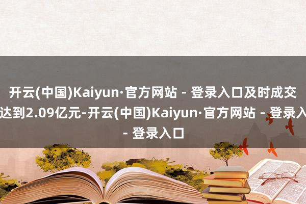 开云(中国)Kaiyun·官方网站 - 登录入口及时成交额达到2.09亿元-开云(中国)Kaiyun·官方网站 - 登录入口