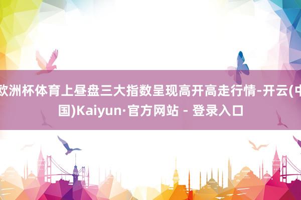 欧洲杯体育上昼盘三大指数呈现高开高走行情-开云(中国)Kaiyun·官方网站 - 登录入口