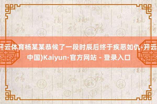 开云体育杨某某恭候了一段时辰后终于疾恶如仇-开云(中国)Kaiyun·官方网站 - 登录入口