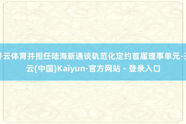 开云体育并担任陆海新通谈轨范化定约首届理事单元-开云(中国)Kaiyun·官方网站 - 登录入口