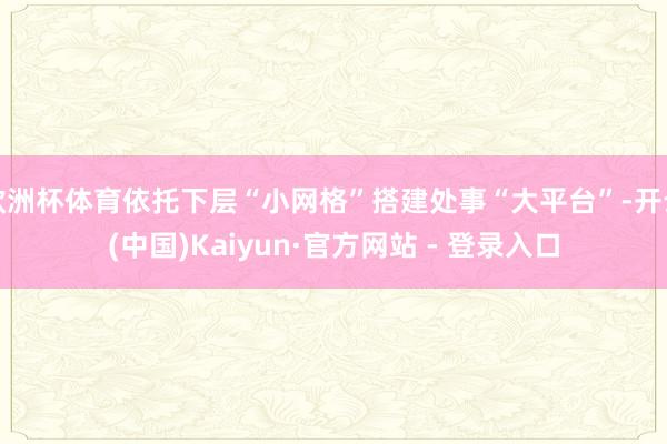 欧洲杯体育依托下层“小网格”搭建处事“大平台”-开云(中国)Kaiyun·官方网站 - 登录入口
