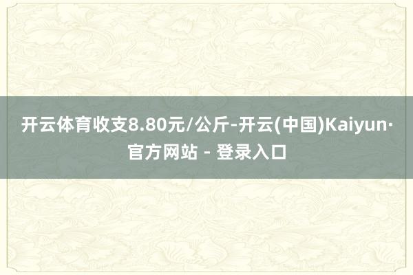 开云体育收支8.80元/公斤-开云(中国)Kaiyun·官方网站 - 登录入口