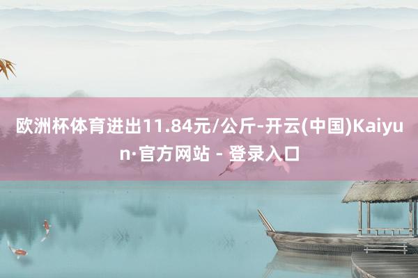欧洲杯体育进出11.84元/公斤-开云(中国)Kaiyun·官方网站 - 登录入口