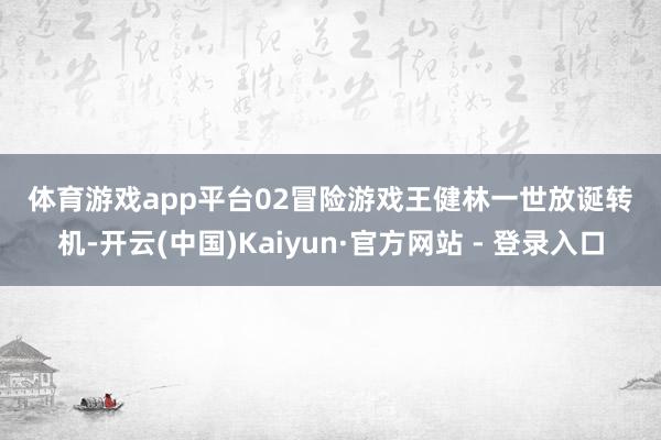 体育游戏app平台　　02　　冒险游戏　　王健林一世放诞转机-开云(中国)Kaiyun·官方网站 - 登录入口