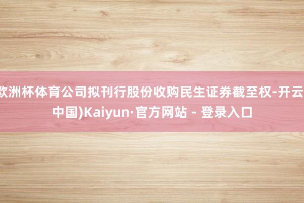 欧洲杯体育公司拟刊行股份收购民生证券截至权-开云(中国)Kaiyun·官方网站 - 登录入口