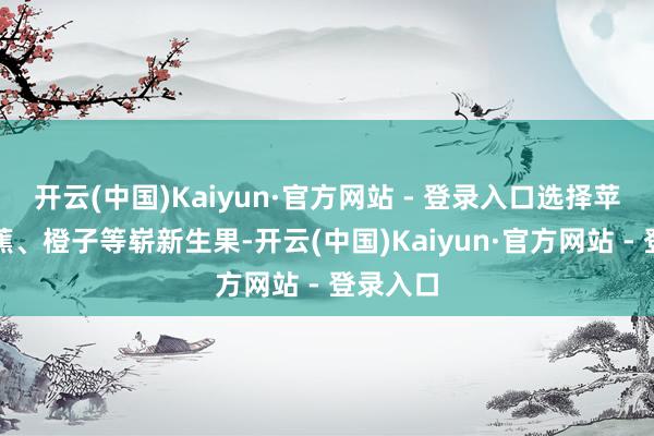 开云(中国)Kaiyun·官方网站 - 登录入口选择苹果、香蕉、橙子等崭新生果-开云(中国)Kaiyun·官方网站 - 登录入口
