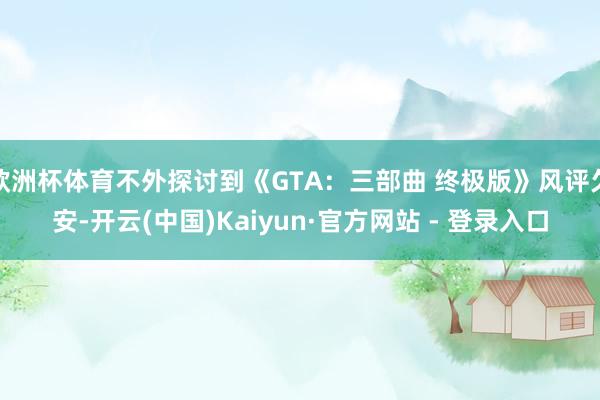 欧洲杯体育不外探讨到《GTA:三部曲 终极版》风评欠安-开云(中国)Kaiyun·官方网站 - 登录入口