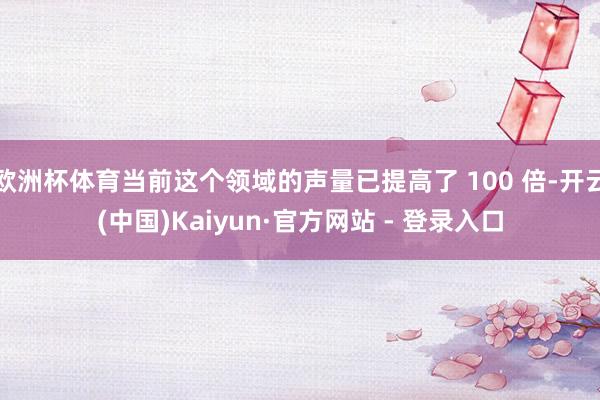 欧洲杯体育当前这个领域的声量已提高了 100 倍-开云(中国)Kaiyun·官方网站 - 登录入口