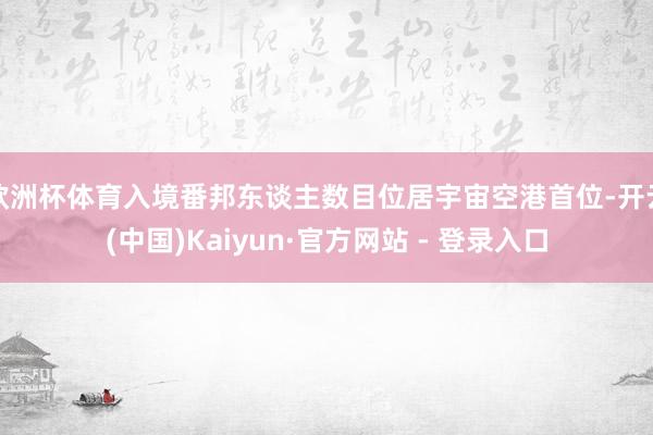 欧洲杯体育入境番邦东谈主数目位居宇宙空港首位-开云(中国)Kaiyun·官方网站 - 登录入口