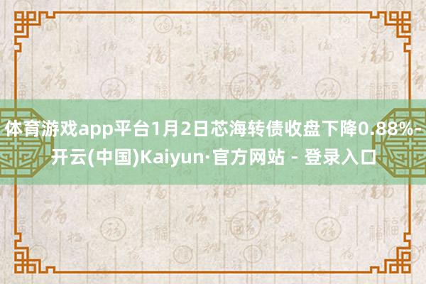 体育游戏app平台1月2日芯海转债收盘下降0.88%-开云(中国)Kaiyun·官方网站 - 登录入口