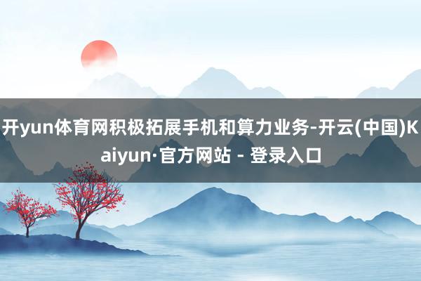 开yun体育网积极拓展手机和算力业务-开云(中国)Kaiyun·官方网站 - 登录入口