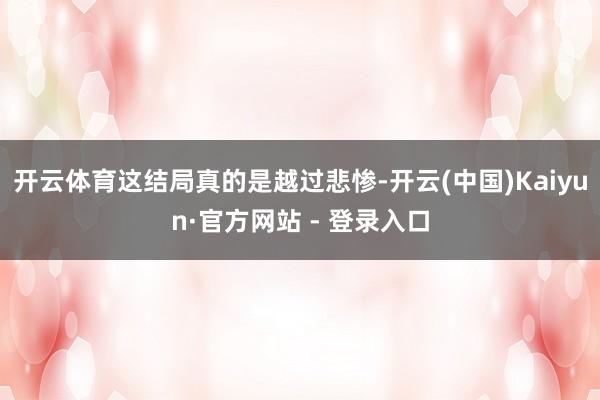 开云体育这结局真的是越过悲惨-开云(中国)Kaiyun·官方网站 - 登录入口