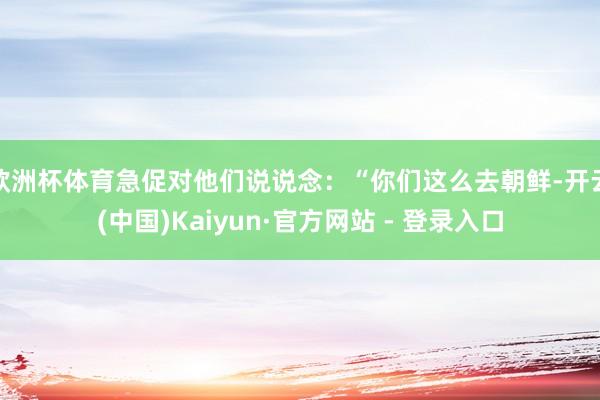 欧洲杯体育急促对他们说说念：“你们这么去朝鲜-开云(中国)Kaiyun·官方网站 - 登录入口
