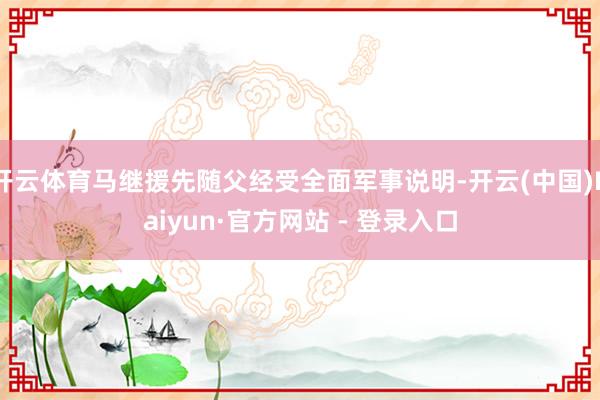 开云体育马继援先随父经受全面军事说明-开云(中国)Kaiyun·官方网站 - 登录入口