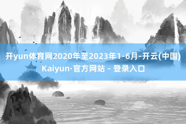 开yun体育网2020年至2023年1-6月-开云(中国)Kaiyun·官方网站 - 登录入口