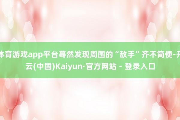 体育游戏app平台蓦然发现周围的“敌手”齐不简便-开云(中国)Kaiyun·官方网站 - 登录入口