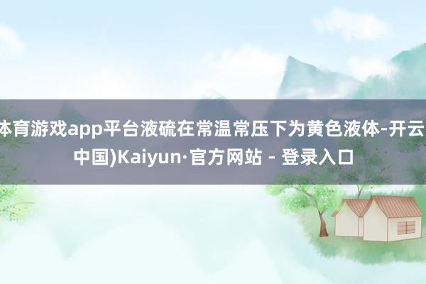 体育游戏app平台液硫在常温常压下为黄色液体-开云(中国)Kaiyun·官方网站 - 登录入口