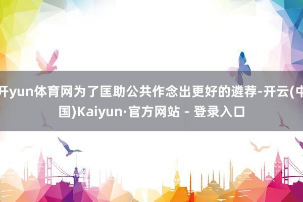 开yun体育网为了匡助公共作念出更好的遴荐-开云(中国)Kaiyun·官方网站 - 登录入口