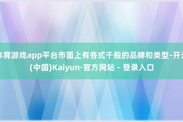 体育游戏app平台市面上有各式千般的品牌和类型-开云(中国)Kaiyun·官方网站 - 登录入口