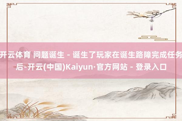 开云体育 问题诞生 - 诞生了玩家在诞生路障完成任务后-开云(中国)Kaiyun·官方网站 - 登录入口