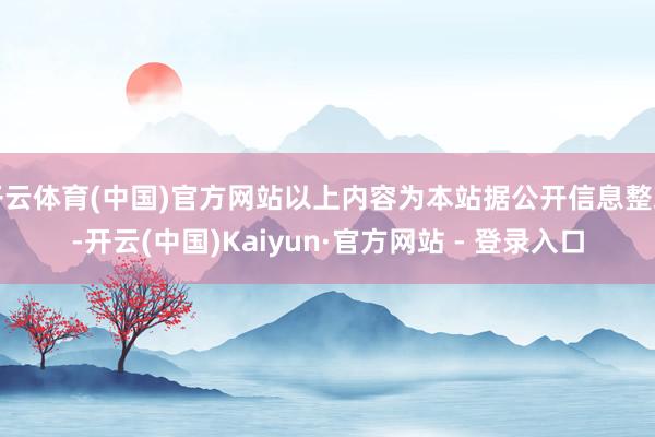 开云体育(中国)官方网站以上内容为本站据公开信息整理-开云(中国)Kaiyun·官方网站 - 登录入口