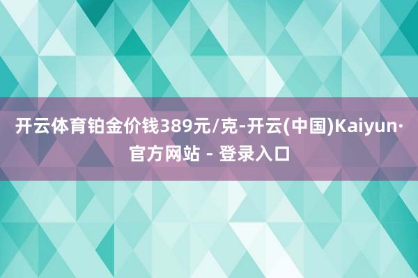 开云体育铂金价钱389元/克-开云(中国)Kaiyun·官方网站 - 登录入口