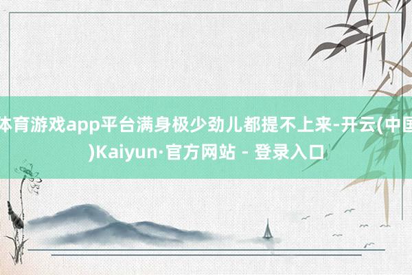 体育游戏app平台满身极少劲儿都提不上来-开云(中国)Kaiyun·官方网站 - 登录入口
