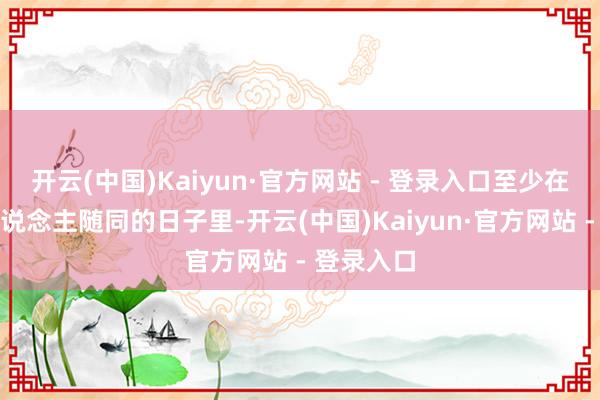 开云(中国)Kaiyun·官方网站 - 登录入口至少在莫得亲东说念主随同的日子里-开云(中国)Kaiyun·官方网站 - 登录入口