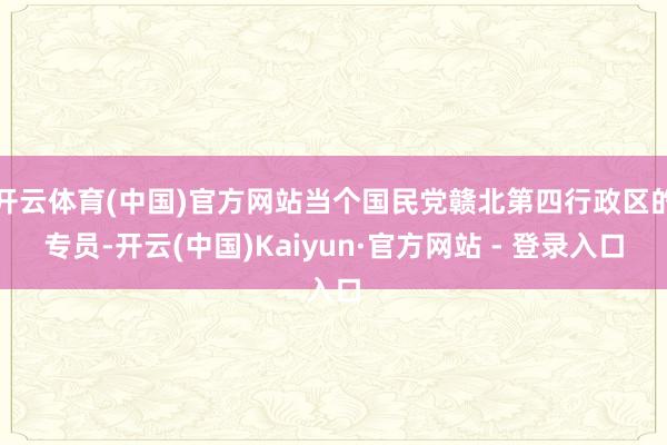开云体育(中国)官方网站当个国民党赣北第四行政区的专员-开云(中国)Kaiyun·官方网站 - 登录入口