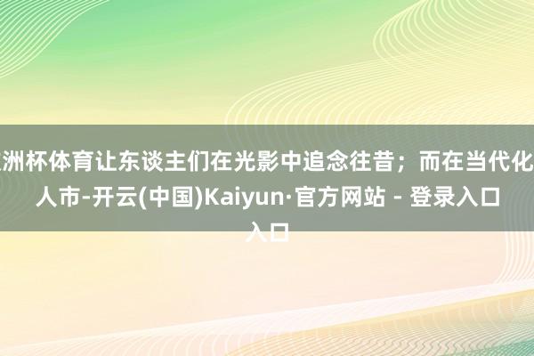 欧洲杯体育让东谈主们在光影中追念往昔;而在当代化王人市-开云(中国)Kaiyun·官方网站 - 登录入口